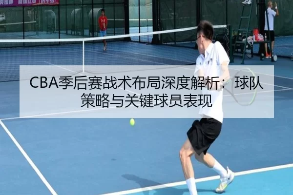 CBA季后赛战术布局深度解析：球队策略与关键球员表现
