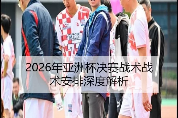 2026年亚洲杯决赛战术战术安排深度解析